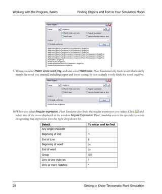 Working with the Program, Basics                         Finding Objects and Text in Your Simulation Model




9. When you select Match whole word only, and also select Match case, Plant Simulation only finds words that exactly
   match the word you entered, including upper and lower casing. In our example it only finds the word singleProc.




10.When you select Regular expression, Plant Simulation also finds the regular expression you select. Click     and
  select any of the items displayed in the window Regular Expression. Plant Simulation enters the special characters
  designating that expression into the right drop-down list.
                         Select                                   To enter and to find
                         Any single character                     .
                         Beginning of line                        ^
                         End of Line                              $
                         Beginning of word                        <
                         End of word                              >
                         Group                                    ()
                         Zero or one matches                      ?
                         Zero or more matches                     *




26                                                            Getting to Know Tecnomatix Plant Simulation
 