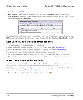 Working with Lists and Tables                                         Sort CardFile, TableFile and TimeSequence


• Select the data type Object.
• Drag the table to a cell of the list and drop it there. This inserts the absolute path of the inserted list.
  Type the name of the list you want to insert into the cell, when this list is located in the same Frame. This way
  Plant Simulation uses the relative path.




To open the sublist or a list object, which is contained in a cell of type Table, List, Stack or Queue, hold down the
Shift key and double-click into the cell. Instead, you can also right-click the cell and select Open Object or press F2.


Sort CardFile, TableFile and TimeSequence
To sort the contents of a CardFile, a TableFile, or a TimeSequence:
• To sort the selected column in ascending (A to Z, or 0 to 9) order, select Edit > Sort Ascending.
• To sort the selected column in descending order (Z to A, or 9 to 0), select Edit > Sort Descending.
You can also only sort the CardFile, the TableFile and the TimeSequence with methods:
• The method sort sorts the lists in ascending (A to Z, or 0 to 9) or in descending order (Z to A, or 9 to 0).
• The method inOrder sorts a value into an existing sequence of values at the position where you want it to be.

Make Calculations with a Formula
A Formula is any expression, which accesses and links other cells within the list or which access any of the attributes
of the objects. With these values, the formula then performs the calculations you defined.
For linking the operands within a formula, you can use the same arithmetic operators and mathematical functions
as you use in methods, compare Operators and Expressions.
1. To activate Formula mode, click     on the toolbar, so that it is selected    .




440                                                                             Importing Data for the Simulation
 