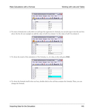 Make Calculations with a Formula                                                     Working with Lists and Tables




2. To enter a formula into a cell, click in it and type the expression in. Instead, you can also type it into the text box
   above the list. In our example we add the value of cell 2 in column 1 to the value of cell 3 in column 2.




3. To show the result of the calculation of the formula, i.e., its value, in the cell, press Enter.




4. To show the formula itself in the text box, double-click in the cell that contains the formula. Then, you can
   change the formula.




Importing Data for the Simulation                                                                                    441
 