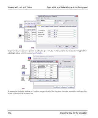 Working with Lists and Tables                            Open a List as a Dialog Window in the Foreground




To prevent this, you can also open the CardFile, the QueueFile, the StackFile, and the TableFile in the foreground as
a dialog window with the method openDialogBox.




Be aware that the dialog window of a list does not provide all of the functions which the normal list windows offers
on the toolbar and on the menu bar.




446                                                                          Importing Data for the Simulation
 