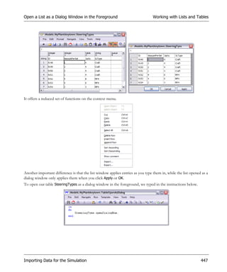 Open a List as a Dialog Window in the Foreground                                 Working with Lists and Tables




It offers a reduced set of functions on the context menu.




Another important difference is that the list window applies entries as you type them in, while the list opened as a
dialog window only applies them when you click Apply or OK.
To open our table SteeringTypes as a dialog window in the foreground, we typed in the instructions below.




Importing Data for the Simulation                                                                              447
 