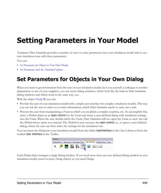 Setting Parameters in Your Model
Tecnomatix Plant Simulation provides a number of ways to enter parameters into your simulation model and to exe-
cute simulation runs with these parameters.
You can:
• Set Parameters for Objects in Your Own Dialog
• Set Parameters with the AttributeExplorer


Set Parameters for Objects in Your Own Dialog
When you want to get information from the user of your simulation model, be it you yourself, a colleague in another
department or one of your suppliers, you can create dialog windows, which look like the built-in Plant Simulation
dialog windows and which work in the same way, too.
With the object Dialog     you can:
• Provide the user of your simulation model with a simple user interface for complex simulation models. This way
  you can ask the user to select or to enter information, which Plant Simulation needs to carry out a task.
• Prevent the user from manipulating a Frame in which you modeled a complex machine, etc. To accomplish this,
  enter a Method object as an open control for the Frame and insert a user-defined dialog with simulation settings
  into the Frame. When the user double-clicks the Frame, Plant Simulation will not open the Frame as such, but call
  the Method whose name you entered. The Method in turn executes the open control, i.e., it opens a user-defined
  dialog, where the user can then select the settings for the simulation run.
You can insert the Dialog into your simulation model from the folder UserInterface in the Class Library or from the
toolbar User Interface in the Toolbox.




Each Dialog object manages a single dialog window. If you need more than one user-defined dialog window in your
simulation model, insert as many Dialog objects as you need Dialogs.




Setting Parameters in Your Model                                                                              449
 