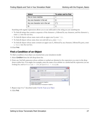 Finding Objects and Text in Your Simulation Model                            Working with the Program, Basics


                         Select                                      To enter and to find
                         One or more matches                         +
                         Any one character in the set                []
                         Any one character not in the set            [^]
                         Or                                          |

  Searching with regular expressions allows you to use wild cards in the string you are searching for.
  • To find all strings that contain a sequence of the character a, followed by any character, and the character b,
    enter a.b into the text box.
  • To find all objects whose name starts with an upper case S, enter ^[S].
  • To find all objects whose name does not end with an e, enter [^e]$.
  • To find all objects whose name contains an upper case L, followed by any character, followed by proc, enter
    L.*proc into the text box.
11.Click Find.

Find a Condition of an Object
To find a condition of an object you inserted into your simulation model:
1. Select Condition from the left drop-down list.
2. Enter any SimTalk expression whose attributes or methods are identical to the expression you enter in the drop-
   down combo box. You might, for example, enter the name of an attribute or a method and the expression you are
   looking for, such as Proctime = 100, or OpenCtrl = void, etc.




3. Repeat steps 4 to 7 described under Find the Name of an Object.
4. Click Find.




Getting to Know Tecnomatix Plant Simulation                                                                     27
 