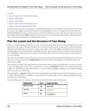Set Parameters for Objects in Your Own Dialog               Plan the Layout and the Structure of Your Dialog


You will:
• Plan the Layout and the Structure of Your Dialog
• Design a Simple Dialog
• Design a Tabbed Dialog
• Program Actions which the Dialog Items Execute
• Program Actions for Interacting with the Dialog
In which order you go about creating the user-defined dialog is up to you and depends on your personal work hab-
its. You can first design the layout and then do your programming. You have to program the actions, which the
individual dialog items execute, and the actions, which Plant Simulation executes, when the user opens the user-de-
fined dialog, when he clicks Apply, and when he closes it. Or you can start programming and then design the layout.
Or you can mix both techniques to achieve the best result.

Plan the Layout and the Structure of Your Dialog
Before you start designing your dialog, take a few moments to think about its layout. Orient the dialog items in the
direction the user reads, in Western countries this is from left-to-right and from top-to-bottom. Place the primary
dialog item with which the user interacts as close to the upper corner of the dialog as possible. Do the same when
orienting dialog items within groups in your dialog. Place the major command buttons stacked along the right bor-
der of the dialog or lined up across the bottom of the dialog. Place the most important button as the first button
in a set of buttons.
Also, take a few moments to decide about the structure of your dialog. Ask yourself which dialog items you do need,
and if you can show them all in a simple dialog with a flat hierarchy in the dialog or if you need to present the
information on tabs.
The structure you decide upon determines how and in which order you create the dialog items. Let us say, you want
to show the dialog items on tabs. Then, you first have to create the Tab Control, which is the container that accom-
modates the individual tabs. After this you have to create the individual tabs, and finally you can insert the dialog
items onto each one of these tabs.
The same applies to groups of dialog items. First, create the group and then insert and position the items you want
to add to that group. The y-coordinate you enter for items in a group relate to the y-coordinate within that group,
not within the overall dialog.
For both dialog types you can create menus and you can create these types of dialog items.
                           Dialog item               Icon    Looks like this
                           Static Text Box

                           Text Box

                           Button




450                                                                         Setting Parameters in Your Model
 