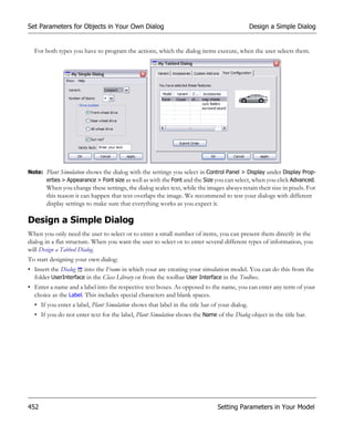 Set Parameters for Objects in Your Own Dialog                                                  Design a Simple Dialog


  For both types you have to program the actions, which the dialog items execute, when the user selects them.




Note: Plant Simulation shows the dialog with the settings you select in Control Panel > Display under Display Prop-
      erties > Appearance > Font size as well as with the Font and the Size you can select, when you click Advanced.
       When you change these settings, the dialog scales text, while the images always retain their size in pixels. For
       this reason it can happen that text overlaps the image. We recommend to test your dialogs with different
       display settings to make sure that everything works as you expect it.

Design a Simple Dialog
When you only need the user to select or to enter a small number of items, you can present them directly in the
dialog in a flat structure. When you want the user to select or to enter several different types of information, you
will Design a Tabbed Dialog.
To start designing your own dialog:
• Insert the Dialog into the Frame in which your are creating your simulation model. You can do this from the
  folder UserInterface in the Class Library or from the toolbar User Interface in the Toolbox.
• Enter a name and a label into the respective text boxes. As opposed to the name, you can enter any term of your
  choice as the Label. This includes special characters and blank spaces.
  • If you enter a label, Plant Simulation shows that label in the title bar of your dialog.
  • If you do not enter text for the label, Plant Simulation shows the Name of the Dialog object in the title bar.




452                                                                            Setting Parameters in Your Model
 