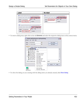 Design a Simple Dialog                                       Set Parameters for Objects in Your Own Dialog



               Label                                        No label




• To insert a dialog item, right-click in the tab Elements and select the respective dialog item on the context menu.




• To show the dialog you are creating with the dialog items you already created, click Show Dialog.




Setting Parameters in Your Model                                                                                453
 