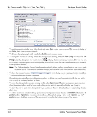Set Parameters for Objects in Your Own Dialog                                             Design a Simple Dialog




• To modify an existing dialog item, right-click it and select Open on the context menu. This opens the dialog of
  the Dialog Item where you can change it.
• To delete a dialog item, right-click it and select Delete on the context menu.
• To change the position of a dialog item in the dialog you are creating, first click Show Dialog and then click Edit
  Dialog. Select the dialog item you want to move         and drag the mouse to a new location. This way you can,
  for example, roughly re-position an existing dialog item and then enter the exact coordinates to place it exactly
  where you want it to be.
  Note: The Dialog applies the changed coordinates immediately. Once you have moved an item, you cannot undo
          the move action. To restore the previous settings, you have to re-enter them into the respective dialog.
• To show the standard buttons                                   in the dialog you are creating, select the check box.
  To hide these buttons, clear the check box.
  If you do not show this button combination, you have to define your own buttons to provide the user with a
  way to apply or to discard settings he chose!
• To open the dialog window you are creating modal, select Open modal. Then the user cannot open any other
  Plant Simulation windows until he has completed interacting with the user-defined dialog and closed it.
  To allow the user to open other dialog windows, in addition to the user-defined dialog you are creating, clear the
  check box.
• To set the position at which the Dialog opens on your computer’s screen, click the tab Position and enter the X-
  position and the Y-position in pixels into the text boxes. The default setting -1 for both X-position and for Y-
  position centers the Dialog on screen. The zero point is located in the left top corner of the screen.




454                                                                          Setting Parameters in Your Model
 