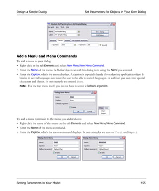 Design a Simple Dialog                                      Set Parameters for Objects in Your Own Dialog




Add a Menu and Menu Commands
To add a menu to your dialog:
• Right-click in the tab Elements and select New Menu/New Menu Command.
• Enter the Name of the menu. A Method object can call this dialog item using the Name you entered.
• Enter the Caption, which the menu displays. A caption is especially handy if you develop application object li-
  braries in several languages and want the user to be able to switch languages. In addition you can enter special
  characters and blanks. In our example we entered Show.
  Note: For the top menu itself, you do not have to enter a Callback argument.




To add a menu command to the menu you added above:
• Right-click the name of the menu on the tab Elements and select New Menu/Menu Command.
• Enter the Name of the menu command.
• Enter the Caption, which the menu command displays. In our examples we entered Chart and Report.




Setting Parameters in Your Model                                                                              455
 