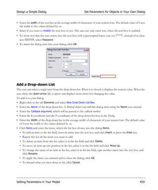 Design a Simple Dialog                                          Set Parameters for Objects in Your Own Dialog


• Enter the width of the text box in the average width of characters of your system font. The default value of 0 sets
  the width to the values defined by us.
• Select if you want to Enable the text box or not. The user can only enter text, when the text box is enabled.
• To show text that the user enters into the text box with superscripted lower case xes           , instead of as clear
  text       , select Password.
• To insert the dialog item into your dialog, click OK.




Add a Drop-down List
The user can select a single item from the drop-down list. When it is closed, it displays the current value. When the
user clicks the down arrow , it opens and displays more items for changing the value.
To add it to your dialog:
• Right-click in the tab Elements and select New Drop-Down List Box.
• Enter the Name of the drop-down list. A Method object can call this dialog item using the Name you entered.
• Enter the Callback argument, which will be passed to the callback method.
• Enter the X-coordinate and the Y-coordinate of the drop-down list box in the Dialog.
• Enter the Width of the drop-down list in the average width of characters of your system font. The default value
  of 0 sets the width to the values defined by us.
• Click Items and enter the items, which the list box shows, into the dialog Items.
  • To add an item to the list field, enter its name into the text box and click Insert or press the Enter key.
  • Repeat this for all the items you want to add.
  • To delete an item from the list, select it in the list field and click Delete.
  • To move an item up one position in the list, select it in the list field and click Move Up.
  • To change the name of an item in the list, select it in the list field, type another name into the text box, and
    click Rename.
  • To apply the items you entered and to close the dialog, click OK.
  • To discard what you have done so far, click Cancel.




Setting Parameters in Your Model                                                                                  459
 