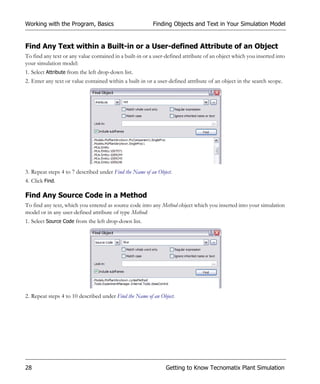 Working with the Program, Basics                          Finding Objects and Text in Your Simulation Model


Find Any Text within a Built-in or a User-defined Attribute of an Object
To find any text or any value contained in a built-in or a user-defined attribute of an object which you inserted into
your simulation model:
1. Select Attribute from the left drop-down list.
2. Enter any text or value contained within a built-in or a user-defined attribute of an object in the search scope.




3. Repeat steps 4 to 7 described under Find the Name of an Object.
4. Click Find.

Find Any Source Code in a Method
To find any text, which you entered as source code into any Method object which you inserted into your simulation
model or in any user-defined attribute of type Method:
1. Select Source Code from the left drop-down list.




2. Repeat steps 4 to 10 described under Find the Name of an Object.




28                                                             Getting to Know Tecnomatix Plant Simulation
 