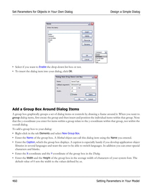 Set Parameters for Objects in Your Own Dialog                                             Design a Simple Dialog




• Select if you want to Enable the drop-down list box or not.
• To insert the dialog item into your dialog, click OK.




Add a Group Box Around Dialog Items
A group box graphically groups a set of dialog items or controls by drawing a frame around it. When you want to
group dialog items, first create the group and then insert and position the individual items within that group. Note
that the y-coordinate you enter for items within a group relate to the y-coordinate within that group, not within the
overall dialog.
To add a group box to your dialog:
• Right-click in the tab Elements and select New Group Box.
• Enter the Name of the group box. A Method object can call this dialog item using the Name you entered.
• Enter the Caption, which the group box displays. A caption is especially handy if you develop application object
  libraries in several languages and want the user to be able to switch languages. In addition you can enter special
  characters and blanks.
• Enter the X-coordinate and the Y-coordinate of the group box in the Dialog.
• Enter the Width and the Height of the group box in the average width of characters of your system font. The
  default value of 0 sets the width to the values defined by us.




460                                                                          Setting Parameters in Your Model
 