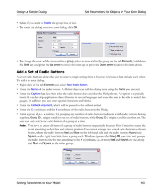 Design a Simple Dialog                                        Set Parameters for Objects in Your Own Dialog


• Select if you want to Enable the group box or not.
• To insert the dialog item into your dialog, click OK.




• To change the order of the items within a group, select an item within the group on the tab Elements, hold down
  the Shift key and press the Up arrow to move this item up or press the Down arrow to move this item down.

Add a Set of Radio Buttons
A set of radio buttons allows the user to select a single setting from a fixed set of choices that exclude each other.
To add it to your dialog:
• Right-click in the tab Elements and select New Radio Button.
• Enter the Name of the radio button. A Method object can call this dialog item using the Name you entered.
• Enter the Caption that describes what the radio button does and that the Dialog shows. A caption is especially
  handy if you develop application object libraries in several languages and want the user to be able to switch lan-
  guages. In addition you can enter special characters and blanks.
• Enter the Callback argument, which will be passed to the callback method.
• Enter the X-coordinate and the Y-coordinate of the radio button in the Dialog.
• Enter a group id, i.e., a number, for grouping any number of radio buttons to denote which radio buttons belong
  together. Group ID 1 might stand for one set of radio buttons, while Group ID 2 might stand for another set. The
  user can only select one radio button of a group at a time.
  Note: You have to create all items of a group of radio buttons sequentially because Plant Simulation creates the
          items according to their line and column position.You cannot arrange two sets of radio buttons as shown
          below, where the radio buttons Red and Blue on the left hand side and the radio buttons Round and
          Square on the right hand side form a group each. Windows ignores the Group ID you enter and groups
          the radio buttons line by line according to the Y-coordinate, i.e., it treats Red and Round are one group
          and Blue and Square as the other group.




Setting Parameters in Your Model                                                                                 461
 