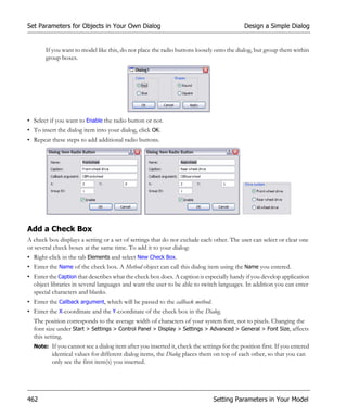 Set Parameters for Objects in Your Own Dialog                                               Design a Simple Dialog


       If you want to model like this, do not place the radio buttons loosely onto the dialog, but group them within
       group boxes.




• Select if you want to Enable the radio button or not.
• To insert the dialog item into your dialog, click OK.
• Repeat these steps to add additional radio buttons.




Add a Check Box
A check box displays a setting or a set of settings that do not exclude each other. The user can select or clear one
or several check boxes at the same time. To add it to your dialog:
• Right-click in the tab Elements and select New Check Box.
• Enter the Name of the check box. A Method object can call this dialog item using the Name you entered.
• Enter the Caption that describes what the check box does. A caption is especially handy if you develop application
  object libraries in several languages and want the user to be able to switch languages. In addition you can enter
  special characters and blanks.
• Enter the Callback argument, which will be passed to the callback method.
• Enter the X-coordinate and the Y-coordinate of the check box in the Dialog.
  The position corresponds to the average width of characters of your system font, not to pixels. Changing the
  font size under Start > Settings > Control Panel > Display > Settings > Advanced > General > Font Size, affects
  this setting.
  Note: If you cannot see a dialog item after you inserted it, check the settings for the position first. If you entered
          identical values for different dialog items, the Dialog places them on top of each other, so that you can
          only see the first item(s) you inserted.




462                                                                           Setting Parameters in Your Model
 