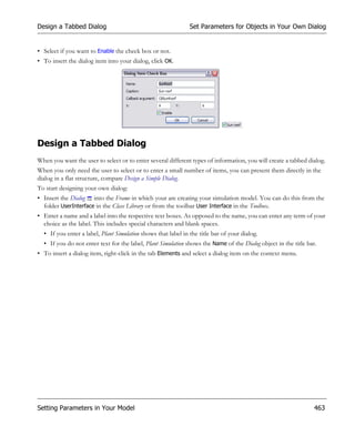 Design a Tabbed Dialog                                         Set Parameters for Objects in Your Own Dialog


• Select if you want to Enable the check box or not.
• To insert the dialog item into your dialog, click OK.




Design a Tabbed Dialog
When you want the user to select or to enter several different types of information, you will create a tabbed dialog.
When you only need the user to select or to enter a small number of items, you can present them directly in the
dialog in a flat structure, compare Design a Simple Dialog.
To start designing your own dialog:
• Insert the Dialog into the Frame in which your are creating your simulation model. You can do this from the
  folder UserInterface in the Class Library or from the toolbar User Interface in the Toolbox.
• Enter a name and a label into the respective text boxes. As opposed to the name, you can enter any term of your
  choice as the label. This includes special characters and blank spaces.
  • If you enter a label, Plant Simulation shows that label in the title bar of your dialog.
  • If you do not enter text for the label, Plant Simulation shows the Name of the Dialog object in the title bar.
• To insert a dialog item, right-click in the tab Elements and select a dialog item on the context menu.




Setting Parameters in Your Model                                                                                 463
 