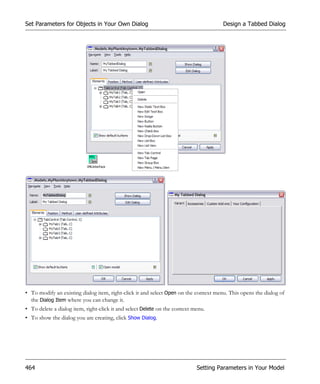 Set Parameters for Objects in Your Own Dialog                                         Design a Tabbed Dialog




• To modify an existing dialog item, right-click it and select Open on the context menu. This opens the dialog of
  the Dialog Item where you can change it.
• To delete a dialog item, right-click it and select Delete on the context menu.
• To show the dialog you are creating, click Show Dialog.




464                                                                         Setting Parameters in Your Model
 