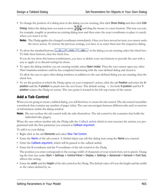 Design a Tabbed Dialog                                        Set Parameters for Objects in Your Own Dialog


• To change the position of a dialog item in the dialog you are creating, first click Show Dialog and then click Edit
  Dialog. Select the dialog item you want to move         and drag the mouse to a new location. This way you can,
  for example, roughly re-position an existing dialog item and then enter the exact coordinates to place it exactly
  where you want it to be.
  Note: The Dialog applies the changed coordinates immediately. Once you have moved an item, you cannot undo
          the move action. To restore the previous settings, you have to re-enter them into the respective dialog.

• To show the standard buttons                                    in the dialog you are creating, select the check box.
  To hide these buttons, clear the check box.
  If you do not show this button combination, you have to define your own buttons to provide the user with a
  way to apply or to discard settings he chose.
• To open the dialog window you are creating modal, select Open modal. Then the user cannot open any other
  Plant Simulation windows until he has completed interacting with the user-defined dialog and closed it.
  To allow the user to open other dialog windows, in addition to the user-defined dialog you are creating, clear the
  check box.
• To set the position at which the Dialog opens on your computer’s screen, click the tab Position and enter the X-
  position and the Y-position in pixels into the text boxes. The default setting -1 for both X-position and for Y-
  position centers the Dialog on screen. The zero point is located in the left top corner of the screen.

Add a Tab Control
When you are going to create a tabbed dialog, you will first have to create the tab control. The tab control resembles
a notebook that contains any number of pages (tabs). The user can navigate between different tabs and/or sections
of information within the dialog window.
Note: Do not confuse the tab control with the tabs themselves. The tab control is the container that holds the
       individual tabs (pages).
When the user selects another tab, the Dialog calls the Callback method, which in turn executes the actions you pro-
grammed with the first parameter you entered as Callback argument.
To add it to your dialog:
• Right-click in the tab Elements and select New Tab Control.
• Enter the Name of the tab control. A Method object can call this dialog item using the Name you entered.
• Enter the Callback argument, which will be passed to the callback method.
• Enter the X-coordinate and the Y-coordinate of the tab control in the Dialog.
  The position you enter corresponds to the average width of characters of your system font, not to pixels. Chang-
  ing the font size under Start > Settings > Control Panel > Display > Settings > Advanced > General > Font Size,
  affects this setting.
• Enter the width and the height of the tab control in the Dialog. The default value of 0 sets the height and the width
  to the values defined by us.




Setting Parameters in Your Model                                                                                  465
 