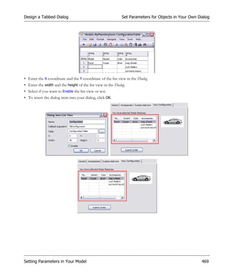 Design a Tabbed Dialog                                       Set Parameters for Objects in Your Own Dialog




• Enter the X-coordinate and the Y-coordinate of the list view in the Dialog.
• Enter the width and the height of the list view in the Dialog.
• Select if you want to Enable the list view or not.
• To insert the dialog item into your dialog, click OK.




Setting Parameters in Your Model                                                                      469
 