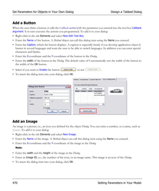 Set Parameters for Objects in Your Own Dialog                                            Design a Tabbed Dialog


Add a Button
When the user clicks a button, it calls the Callback method with the parameter you entered into the text box Callback
argument. It in turn executes the actions you programmed. To add it to your dialog:
• Right-click in the tab Elements and select New Edit Text Box.
• Enter the Name of the button. A Method object can call this dialog item using the Name you entered.
• Enter the Caption, which the button displays. A caption is especially handy if you develop application object li-
  braries in several languages and want the user to be able to switch languages. In addition you can enter special
  characters and blanks.
• Enter the X-coordinate and the Y-coordinate of the button in the Dialog.
• Enter the width of the button in the Dialog. The default value of 0 automatically sets the width of the button to
  the width of the OK button.
• Select if you want to Enable the button                 or not                .
• To insert the dialog item into your dialog, click OK.




Add an Image
An image is a picture, i.e., an icon you defined for the object Dialog. You can enter a number, or a name, such as
Icon1. To add it to your dialog:
• Right-click in the tab Elements and select New Image.
• Enter the Name of the image. A Method object can call this dialog item using the Name you entered.
• Enter the X-coordinate and the Y-coordinate of the image in the Dialog.
  Note:

• Enter the width and the height of the image in the Dialog.
• Enter an Image ID, i.e., the number of the icon, or an image name. This image is an icon of the Dialog.
• To insert the dialog item into your dialog, click OK.




470                                                                          Setting Parameters in Your Model
 