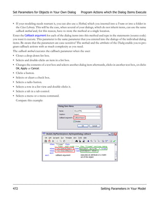 Set Parameters for Objects in Your Own Dialog               Program Actions which the Dialog Items Execute


• If your modeling needs warrant it, you can also use a Method, which you inserted into a Frame or into a folder in
  the Class Library. This will be the case, when several of your dialogs, which do not inherit items, can use the same
  callback method and, for this reason, have to store the method at a single location.
Enter the Callback argument for each of the dialog items into this method and type in the statements (source code)
you want it execute. This parameter is the same parameter that you entered into the dialogs of the individual dialog
items. Be aware that the parameters are case-sensitive! The methods and the attributes of the Dialog enable you to pro-
gram callback actions with as much complexity as you need.
The callback method executes the callback parameter when the user:
• Closes a drop-down list box.
• Selects and double-clicks an item in a list box.
• Changes the contents of a text box and selects another dialog item afterwards, clicks in another text box, or clicks
  OK, Apply or Cancel.
• Clicks a button.
• Selects or clears a check box.
• Selects a radio button.
• Selects a row in a list view and double-clicks it.
• Selects a tab in a tab control.
• Selects a menu or a menu command.
  Compare this example:




                                      callback argument     executes an attribute or a meth-
                                                            od of the object




472                                                                                 Setting Parameters in Your Model
 
