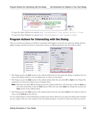 Program Actions for Interacting with the Dialog              Set Parameters for Objects in Your Own Dialog




  To open the object MyChart, we entered: when "CallbackChart" then mychart.active := true;
  To open the object MyReport, we entered: when "CallbackReport" then myreport.show;

Program Actions for Interacting with the Dialog
After you created your dialog, you will have to program what happens, when the user opens the dialog, when he
applies settings, and when he closes it. Enter these actions as callback parameters into the Callback method.




• The Dialog executes the Open section of the callback method when the user opens the dialog. It initializes the con-
  tents of the dialog window or sets the dialog items to values of your choice.
• The Dialog executes the Apply section of the callback method, when the user clicks OK or Apply in the Dialog. The
  statements you enter may evaluate new or changed values.
  Note: When the user clicks OK, the Dialog executes the callback method twice. The first time it calls the Apply sec-
        tion. The second time it calls the Close section. When the user clicks Apply, the Dialog only executes the
        Apply section of the callback method.

• The Dialog executes the Close section of the callback method, when the user clicks Cancel in the Dialog or when he
  closes it with Close on the title bar.
For our sample dialog we started defining the settings shown below. When the user opens the dialog, Plant Simulation
sets the variant of the car to the number of the user-defined attribute VariantNo. It selects the check box for the




Setting Parameters in Your Model                                                                                473
 