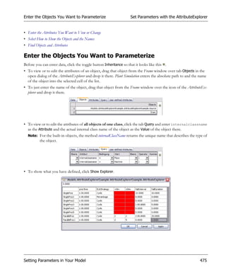 Enter the Objects You Want to Parameterize                          Set Parameters with the AttributeExplorer


• Enter the Attributes You Want to View or Change
• Select How to Show the Objects and the Names
• Find Objects and Attributes

Enter the Objects You Want to Parameterize
Before you can enter data, click the toggle button Inheritance so that it looks like this .
• To view or to edit the attributes of an object, drag that object from the Frame window over tab Objects in the
  open dialog of the AttributeExplorer and drop it there. Plant Simulation enters the absolute path to and the name
  of the object into the selected cell of the list.
• To just enter the name of the object, drag that object from the Frame window over the icon of the AttributeEx-
  plorer and drop it there.




• To view or to edit the attributes of all objects of one class, click the tab Query and enter internalclassname
  as the Attribute and the actual internal class name of the object as the Value of the object there.
  Note: For the built-in objects, the method internalClassName returns the unique name that describes the type of
          the object.




• To show what you have defined, click Show Explorer.




Setting Parameters in Your Model                                                                               475
 