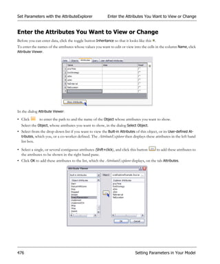 Set Parameters with the AttributeExplorer                    Enter the Attributes You Want to View or Change


Enter the Attributes You Want to View or Change
Before you can enter data, click the toggle button Inheritance so that it looks like this .
To enter the names of the attributes whose values you want to edit or view into the cells in the column Name, click
Attribute Viewer.




In the dialog Attribute Viewer:
• Click       to enter the path to and the name of the Object whose attributes you want to show.
  Select the Object, whose attributes you want to show, in the dialog Select Object.
• Select from the drop-down list if you want to view the Built-in Attributes of this object, or its User-defined At-
  tributes, which you, or a co-worker defined. The AttributeExplorer then displays these attributes in the left hand
  list box.

• Select a single, or several contiguous attributes (Shift+click), and click this button      to add these attributes to
  the attributes to be shown in the right hand pane.
• Click OK to add these attributes to the list, which the AttributeExplorer displays, on the tab Attributes.




476                                                                            Setting Parameters in Your Model
 