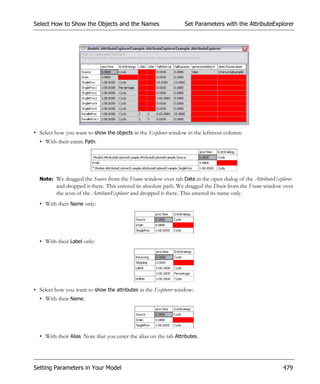 Select How to Show the Objects and the Names                       Set Parameters with the AttributeExplorer




• Select how you want to show the objects in the Explorer window in the leftmost column:
  • With their entire Path:




  Note: We dragged the Source from the Frame window over tab Data in the open dialog of the AttributeExplorer
         and dropped it there. This entered its absolute path. We dragged the Drain from the Frame window over
         the icon of the AttributeExplorer and dropped it there. This entered its name only.
  • With their Name only:




  • With their Label only:




• Select how you want to show the attributes in the Explorer window:
  • With their Name.




  • With their Alias. Note that you enter the alias on the tab Attributes.




Setting Parameters in Your Model                                                                         479
 