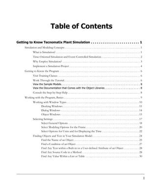 Table of Contents

Getting to Know Tecnomatix Plant Simulation . . . . . . . . . . . . . . . . . . . . . . . . . 1
      Simulation and Modeling Concepts . . . . . . . . . . . . . . . . . . . . . . . . . . . . . . . . . . . . . . . . . . . . . . . . . . . . . . . 1
                What is Simulation? . . . . . . . . . . . . . . . . . . . . . . . . . . . . . . . . . . . . . . . . . . . . . . . . . . . . . . . . . . . . . . 1
                Time-Oriented Simulation and Event-Controlled Simulation. . . . . . . . . . . . . . . . . . . . . . . . . . . . . 2
                Why Employ Simulation? . . . . . . . . . . . . . . . . . . . . . . . . . . . . . . . . . . . . . . . . . . . . . . . . . . . . . . . . . 3
                Implement a Simulation Project . . . . . . . . . . . . . . . . . . . . . . . . . . . . . . . . . . . . . . . . . . . . . . . . . . . . 4
      Getting to Know the Program . . . . . . . . . . . . . . . . . . . . . . . . . . . . . . . . . . . . . . . . . . . . . . . . . . . . . . . . . . . 6
                Visit Training Classes . . . . . . . . . . . . . . . . . . . . . . . . . . . . . . . . . . . . . . . . . . . . . . . . . . . . . . . . . . . . 6
                Work Through the Tutorial. . . . . . . . . . . . . . . . . . . . . . . . . . . . . . . . . . . . . . . . . . . . . . . . . . . . . . . . 6
                View the Sample Models. . . . . . . . . . . . . . . . . . . . . . . . . . . . . . . . . . . . . . . . . . . . . . . . . 8
                View the Documentation that Comes with the Object Libraries . . . . . . . . . . . . . . . . . . . . . . 8
                Consult the Step-by-Step Help . . . . . . . . . . . . . . . . . . . . . . . . . . . . . . . . . . . . . . . . . . . . . . . . . . . . . 8
      Working with the Program, Basics . . . . . . . . . . . . . . . . . . . . . . . . . . . . . . . . . . . . . . . . . . . . . . . . . . . . . . . . 9
                Working with Window Types . . . . . . . . . . . . . . . . . . . . . . . . . . . . . . . . . . . . . . . . . . . . . . . . . . . . . 10
                      Docking Windows . . . . . . . . . . . . . . . . . . . . . . . . . . . . . . . . . . . . . . . . . . . . . . . . . . . . . . . . 11
                      Dialog Windows . . . . . . . . . . . . . . . . . . . . . . . . . . . . . . . . . . . . . . . . . . . . . . . . . . . . . . . . . 14
                      Object Windows . . . . . . . . . . . . . . . . . . . . . . . . . . . . . . . . . . . . . . . . . . . . . . . . . . . . . . . . . 15
                Selecting Settings . . . . . . . . . . . . . . . . . . . . . . . . . . . . . . . . . . . . . . . . . . . . . . . . . . . . . . . . . . . . . . . 17
                        Select General Options . . . . . . . . . . . . . . . . . . . . . . . . . . . . . . . . . . . . . . . . . . . . . . . . . . . . 18
                        Select Modeling Options for the Frame . . . . . . . . . . . . . . . . . . . . . . . . . . . . . . . . . . . . . . . 20
                        Select Options for Units and for Displaying the Time . . . . . . . . . . . . . . . . . . . . . . . . . . . 22
                Finding Objects and Text in Your Simulation Model . . . . . . . . . . . . . . . . . . . . . . . . . . . . . . . . . . 24
                       Find the Name of an Object . . . . . . . . . . . . . . . . . . . . . . . . . . . . . . . . . . . . . . . . . . . . . . . . 25
                       Find a Condition of an Object . . . . . . . . . . . . . . . . . . . . . . . . . . . . . . . . . . . . . . . . . . . . . . 27
                       Find Any Text within a Built-in or a User-defined Attribute of an Object . . . . . . . . . . . 28
                       Find Any Source Code in a Method . . . . . . . . . . . . . . . . . . . . . . . . . . . . . . . . . . . . . . . . . . 28
                       Find Any Value Within a List or Table . . . . . . . . . . . . . . . . . . . . . . . . . . . . . . . . . . . . . . . 30




                                                                                                                                                                      I
 