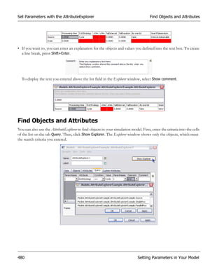 Set Parameters with the AttributeExplorer                                               Find Objects and Attributes




• If you want to, you can enter an explanation for the objects and values you defined into the text box. To create
  a line break, press Shift+Enter.




  To display the text you entered above the list field in the Explorer window, select Show comment.




Find Objects and Attributes
You can also use the AttributeExplorer to find objects in your simulation model. First, enter the criteria into the cells
of the list on the tab Query. Then, click Show Explorer. The Explorer window shows only the objects, which meet
the search criteria you entered.




480                                                                            Setting Parameters in Your Model
 