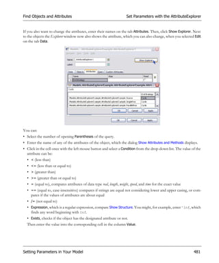 Find Objects and Attributes                                           Set Parameters with the AttributeExplorer


If you also want to change the attributes, enter their names on the tab Attributes. Then, click Show Explorer. Next
to the objects the Explorer window now also shows the attribute, which you can also change, when you selected Edit
on the tab Data.




You can:
• Select the number of opening Parentheses of the query.
• Enter the name of any of the attributes of the object, which the dialog Show Attributes and Methods displays.
• Click in the cell once with the left mouse button and select a Condition from the drop-down list. The value of the
  attribute can be:
  • < (less than)
  • <= (less than or equal to)
  • > (greater than)
  • >= (greater than or equal to)
  • = (equal to), compares attributes of data type real, length, weight, speed, and time for the exact value
  • == (equal to, case-insensitive) compares if strings are equal not considering lower and upper casing, or com-
    pares if the values of attributes are about equal
  • /= (not equal to)
  • Expression, which is a regular expression, compare Show Structure. You might, for example, enter ^Inf, which
    finds any word beginning with Inf.
  • Exists, checks if the object has the designated attribute or not.
  Then enter the value into the corresponding cell in the column Value.




Setting Parameters in Your Model                                                                               481
 