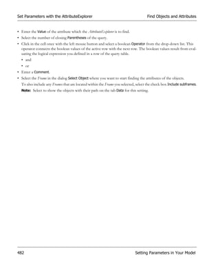 Set Parameters with the AttributeExplorer                                           Find Objects and Attributes


• Enter the Value of the attribute which the AttributeExplorer is to find.
• Select the number of closing Parentheses of the query.
• Click in the cell once with the left mouse button and select a boolean Operator from the drop-down list. This
  operator connects the boolean values of the active row with the next row. The boolean values result from eval-
  uating the logical expression you defined in a row of the query table.
  • and
  • or
• Enter a Comment.
• Select the Frame in the dialog Select Object where you want to start finding the attributes of the objects.
  To also include any Frames that are located within the Frame you selected, select the check box Include subframes.
  Note: Select to show the objects with their path on the tab Data for this setting.




482                                                                          Setting Parameters in Your Model
 