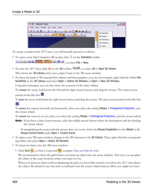 Create a Model in 3D




To create a model in the 3D Viewer, you will basically proceed as follows:
• To open a new Plant Simulation 2D model, click         on the Standard toolbar
                                                , or select File > New.

• To start the 3D Viewer, click      on the 3D toolbar         , or select 3D > Start 3D Viewer.
  This shows the 3D Library and a new, empty Frame in the 3D scene window.
• To show the built-in 3D material flow objects and their graphics, you can, for example, right-click the folder Ma-
  terialFlow in the 3D Library and select Open > Active 3D Window or Open > New 3D Window.
  Using this technique, you can also show the contents of the other folders.
  To rotate the scene, hold down the left and the right mouse buttons and drag the mouse. The rotate mouse
  pointer looks like this     .
  To pan the scene, hold down the right mouse button and drag the mouse. The pan mouse pointer looks like this
     .
  To move the camera forwards and backwards, when you select the setting Modes > Perspective Projection, turn
  the mouse wheel.
  To zoom the scene in or out, when you select the setting Modes > Orthogonal Projection, turn the mouse wheel.
  Note: If you have a three-button mouse, click the middle mouse button where the description calls for clicking
          the mouse wheel.
        If manipulating the scene with the mouse does not work, check the Mouse Properties for the Wheel in the
        Mouse Control Panel under Start > Control Panel.
• To open a new 3D scene window, change to the 3D structure in the 3D Library. Then, right-click the correspond-
  ing folder and select Open > Active 3D Window.
• To insert an object into the 3D scene window:
  • Click Grid      , so that it is pressed   , compare Show and Hide the Grid.
      We recommend to show the grid before you insert an object into the scene window. This way you can place
      the object at the exact location, where you want it to be.
      When you insert an object without displaying the grid, you have little control over where the 3D Viewer places
      the object. By default it uses the same coordinates that the source object had, an effect you might not want.




484                                                                                   Modeling in the 3D Viewer
 