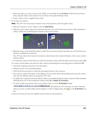 Create a Model in 3D


  • Select the object you want to insert in the Toolbox or in its folder in the 3D Library. Hold the mouse button
    down, drag the object to the location of your choice on the grid and drop it there.
  • Insert a Source, a Line, a SingleProc and a Drain.
• To connect two objects:
  Note: The 3D Viewer only inserts Connectors at the correct position, when the grid is active.

  • Click the Connector     in the Toolbox on the tab MaterialFlow.
  • Click the source object, where the connection will start, once with the left mouse button. Plant Simulation at-
    taches a yellow line symbolizing the Connector to the mouse pointer.




  • Drag the mouse to the destination object at which the connection will end, and click once with the left mouse
    button to establish the connection.
    The 3D Viewer shows the Connector it inserted as a line between the connected Interfaces of the source and des-
    tination objects.
  • To terminate connect mode before you click the destination object, click the right mouse button or press Esc.
  To connect several objects one after the other, without interrupting the connecting process, hold down Ctrl.
  • Attach the outgoing connection to the first object.
  • Drag the mouse to the succeeding object.
  • Click the left mouse button to attach the incoming Connector to the successor.
  • You can also connect the objects in the 2D part of your model, which will simultaneously insert the connec-
    tions into the 3D part, when you opened the 3D Viewer.
  • To update the connections between objects, which you established with the object Connector in Plant Simulation
    2D without the 3D Viewer having been started, select 2D > Update 3D Connectors.
  • To show or hide connections in the scene window, click            on the 3D Standard toolbar
                                                          . By default the 3D Viewer does not show Connectors,
    when you create a model in 2D, and then update it in 3D. To display them, click    on the 3D Standard tool-
    bar.
  Connect the Source, the Line, the SingleProc and the Drain you inserted above.




Modeling in the 3D Viewer                                                                                     485
 