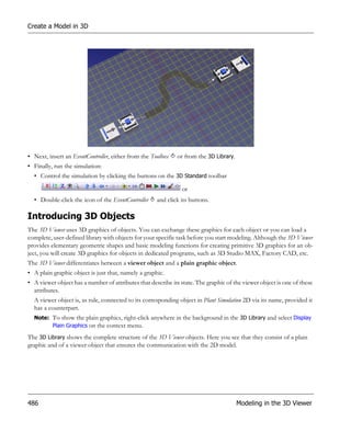 Create a Model in 3D




• Next, insert an EventController, either from the Toolbox   or from the 3D Library.
• Finally, run the simulation:
  • Control the simulation by clicking the buttons on the 3D Standard toolbar

                                                               or
  • Double-click the icon of the EventController     and click its buttons.

Introducing 3D Objects
The 3D Viewer uses 3D graphics of objects. You can exchange these graphics for each object or you can load a
complete, user-defined library with objects for your specific task before you start modeling. Although the 3D Viewer
provides elementary geometric shapes and basic modeling functions for creating primitive 3D graphics for an ob-
ject, you will create 3D graphics for objects in dedicated programs, such as 3D Studio MAX, Factory CAD, etc.
The 3D Viewer differentiates between a viewer object and a plain graphic object.
• A plain graphic object is just that, namely a graphic.
• A viewer object has a number of attributes that describe its state. The graphic of the viewer object is one of these
  attributes.
  A viewer object is, as rule, connected to its corresponding object in Plant Simulation 2D via its name, provided it
  has a counterpart.
  Note: To show the plain graphics, right-click anywhere in the background in the 3D Library and select Display
        Plain Graphics on the context menu.

The 3D Library shows the complete structure of the 3D Viewer objects. Here you see that they consist of a plain
graphic and of a viewer object that ensures the communication with the 2D model.




486                                                                                    Modeling in the 3D Viewer
 