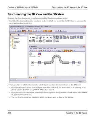 Creating a 3D Model from a 2D Model                             Synchronizing the 2D View and the 3D View


Synchronizing the 2D View and the 3D View
To create the three-dimensional view of an existing Plant Simulation simulation model:
• Start Plant Simulation and open the simulation model for which you would like the 3D Viewer to automatically
  create a three-dimensional view.




• Then, you have to tell Plant Simulation for which objects you want it to transmit data to the 3D Viewer:
  • If you just modeled with the built-in objects from the Class Library, you do not have to do anything, as we
    already selected the check box Create in 3D for these objects.
  • If you modeled your own objects, especially in Frames, open the dialog/window of each object, select Tools >
    3D, and select the check box.
  • You can clear the check box for objects, which you do not want to show in the 3D view.




490                                                                                 Modeling in the 3D Viewer
 