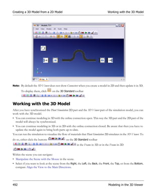 Creating a 3D Model from a 2D Model                                                  Working with the 3D Model




Note: By default the 3D Viewer does not show Connectors when you create a model in 2D and then update it in 3D.

       To display them, click      on the 3D Standard toolbar
                                                                .

Working with the 3D Model
After you have synchronized the Plant Simulation 2D part and the 3D Viewer part of the simulation model, you can
work with the 3D model.
• You can continue modeling in 3D with the online connection open. This way the 3D part and the 2D part of the
  model will always be synchronized.
• You can continue modeling in 3D or in 2D with the online connection closed. Be aware that then you have to
  update the model again to bring both parts up-to-date.
You can run the simulation to visualize the flow of materials that Plant Simulation 2D simulates in the 3D Viewer. To
do so, either click the buttons                on the 3D Standard toolbar
                                                         in the Frame in 3D or in the Frame in 2D
                    .
Within the scene you can navigate:
• Manipulate the Scene with the Mouse in the scene.
• Select if you want to look at the scene from the Right, the Left, the Back, the Front, the Top, or from the Bottom,
  compare Align the View to the Main Directions.




492                                                                                  Modeling in the 3D Viewer
 