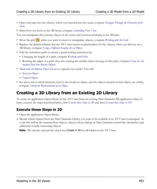 Creating a 3D Library from an Existing 2D Library                          Creating a 3D Model from a 2D Model


• Open and step into the objects, which you inserted into the scene, compare Navigate Through the Hierarchy of the
  Scene.
• Select how you look on the 3D scene, compare Controlling Your View.
You can manipulate the existing objects in the scene and continue modeling in the 3D part:
• Show the grid         , when you want to insert or manipulate objects, compare Working with the Grid.
• Replace the default cuboids that the 3D Viewer inserts as placeholders for the objects, when you did not use a
  3D library, compare Using a Different Graphic for an Object.
• Edit the animation paths to ensure a good-looking animation by:
  • Changing the length of a path, compare Working with Paths.
  • Rotating the edges of a path, thus also turning the mobile object moving on that path, compare Create an An-
    imation Path that Rotates Objects.
• Model with the Built-in Object Classes to expand your model. You will:
  • Insert an Object.
  • Connect Objects.
• Set when and at which hierarchy level in the model an object, and the objects located on that object, are visible,
  compare Setting the Representation of an Object.

Creating a 3D Library from an Existing 2D Library
To create an application object library in the 3D Viewer from an existing Plant Simulation 2D application object li-
brary, execute the steps described below, first Execute these Steps in 2D and then Execute these Steps in 3D.

Execute these Steps in 2D
1. Open the application object library.
2. Decide which objects from the Plant Simulation Library you want to be available in its 3D Viewer counterpart. As
   a rule this will be the material flow objects, objects whose dialogs in Plant Simulation control the simulation, and
   additional visually interesting objects.
  Note: We already selected the check box Create in 3D for all folders in the 3D Viewer.




Modeling in the 3D Viewer                                                                                         493
 