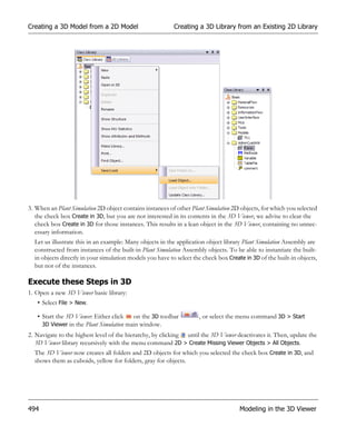 Creating a 3D Model from a 2D Model                        Creating a 3D Library from an Existing 2D Library




3. When an Plant Simulation 2D object contains instances of other Plant Simulation 2D objects, for which you selected
   the check box Create in 3D, but you are not interested in its contents in the 3D Viewer, we advise to clear the
   check box Create in 3D for those instances. This results in a lean object in the 3D Viewer, containing no unnec-
   essary information.
  Let us illustrate this in an example: Many objects in the application object library Plant Simulation Assembly are
  constructed from instances of the built-in Plant Simulation Assembly objects. To be able to instantiate the built-
  in objects directly in your simulation models you have to select the check box Create in 3D of the built-in objects,
  but not of the instances.

Execute these Steps in 3D
1. Open a new 3D Viewer basic library:
   • Select File > New.

   • Start the 3D Viewer: Either click   on the 3D toolbar           , or select the menu command 3D > Start
     3D Viewer in the Plant Simulation main window.
2. Navigate to the highest level of the hierarchy, by clicking until the 3D Viewer deactivates it. Then, update the
   3D Viewer library recursively with the menu command 2D > Create Missing Viewer Objects > All Objects.
  The 3D Viewer now creates all folders and 2D objects for which you selected the check box Create in 3D, and
  shows them as cuboids, yellow for folders, gray for objects.




494                                                                                   Modeling in the 3D Viewer
 