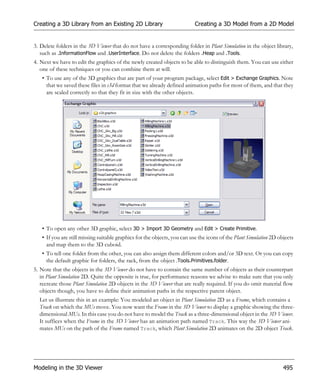 Creating a 3D Library from an Existing 2D Library                         Creating a 3D Model from a 2D Model


3. Delete folders in the 3D Viewer that do not have a corresponding folder in Plant Simulation in the object library,
   such as .InformationFlow and .UserInterface. Do not delete the folders .Heap and .Tools.
4. Next we have to edit the graphics of the newly created objects to be able to distinguish them. You can use either
   one of these techniques or you can combine them at will.
   • To use any of the 3D graphics that are part of your program package, select Edit > Exchange Graphics. Note
     that we saved these files in s3d format that we already defined animation paths for most of them, and that they
     are scaled correctly so that they fit in size with the other objects.




   • To open any other 3D graphic, select 3D > Import 3D Geometry and Edit > Create Primitive.
   • If you are still missing suitable graphics for the objects, you can use the icons of the Plant Simulation 2D objects
     and map them to the 3D cuboid.
   • To tell one folder from the other, you can also assign them different colors and/or 3D text. Or you can copy
     the default graphic for folders, the rack, from the object .Tools.Primitives.folder.
5. Note that the objects in the 3D Viewer do not have to contain the same number of objects as their counterpart
   in Plant Simulation 2D. Quite the opposite is true, for performance reasons we advise to make sure that you only
   recreate those Plant Simulation 2D objects in the 3D Viewer that are really required. If you do omit material flow
   objects though, you have to define their animation paths in the respective parent object.
  Let us illustrate this in an example: You modeled an object in Plant Simulation 2D as a Frame, which contains a
  Track on which the MUs move. You now want the Frame in the 3D Viewer to display a graphic showing the three-
  dimensional MUs. In this case you do not have to model the Track as a three-dimensional object in the 3D Viewer.
  It suffices when the Frame in the 3D Viewer has an animation path named Track. This way the 3D Viewer ani-
  mates MUs on the path of the Frame named Track, which Plant Simulation 2D animates on the 2D object Track.




Modeling in the 3D Viewer                                                                                           495
 