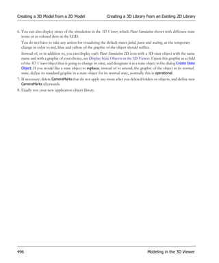 Creating a 3D Model from a 2D Model                          Creating a 3D Library from an Existing 2D Library


6. You can also display states of the simulation in the 3D Viewer, which Plant Simulation shows with different state
   icons or as colored dots in the LED.
  You do not have to take any action for visualizing the default states failed, pause and waiting, as the temporary
  change in color to red, blue and yellow of the graphic of the object should suffice.
  Instead of, or in addition to, you can display each Plant Simulation 2D icon with a 3D state object with the same
  name and with a graphic of your choice, see Display State Objects in the 3D Viewer. Create this graphic as a child
  of the 3D Viewer object that is going to change its state, and designate it as a state object in the dialog Create State
  Object. If you would like a state object to replace, instead of to amend, the graphic of the object in its normal
  state, define its standard graphic in a state object for its normal state, normally this is operational.
7. If necessary, delete CameraMarks that do not apply any more after you deleted folders or objects, and define new
   CameraMarks afterwards.
8. Finally test your new application object library.




496                                                                                      Modeling in the 3D Viewer
 