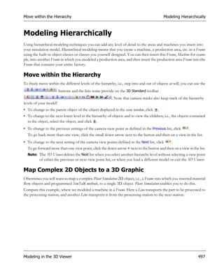 Move within the Hierarchy                                                                   Modeling Hierarchically



Modeling Hierarchically
Using hierarchical modeling techniques you can add any level of detail to the areas and machines you insert into
your simulation model. Hierarchical modeling means that you create a machine, a production area, etc. in a Frame
using the built-in object classes or classes you yourself designed. You can then insert this Frame, Machine for exam-
ple, into another Frame in which you modeled a production area, and then insert the production area Frame into the
Frame that contains your entire factory.

Move within the Hierarchy
To freely move within the different levels of the hierarchy, i.e., step into and out of objects at will, you can use the
                        buttons and the lists some provide on the 3D Standard toolbar
                                                          . Note that camera marks also keep track of the hierarchy
levels of your model!
• To change to the parent object of the object displayed in the scene window, click     .
• To change to the next lower level in the hierarchy of objects and to view the children, i.e., the objects contained
  in the object, select the object, and click .
• To change to the previous settings of the camera view point as defined in the Previous list, click         .
  To go back more than one view, click the small down arrow next to the button and then on a view in the list.
• To change to the next setting of the camera view points defined in the Next list, click        .
  To go forward more than one view point, click the down arrow        next to the button and then on a view in the list.
  Note: The 3D Viewer deletes the Next list when you select another hierarchy level without selecting a view point
          of either the previous or next view point list, or when you load a different model or exit the 3D Viewer.

Map Complex 2D Objects to a 3D Graphic
Oftentimes you will want to map a complex Plant Simulation 2D object, i.e., a Frame into which you inserted material
flow objects and programmed SimTalk methods, to a single 3D object. Plant Simulation enables you to do this.
Compare this example, where we modeled a machine in a Frame. Here a Line transports the part to be processed to
the processing station, and another Line transports it from the processing station to the next station.




Modeling in the 3D Viewer                                                                                          497
 