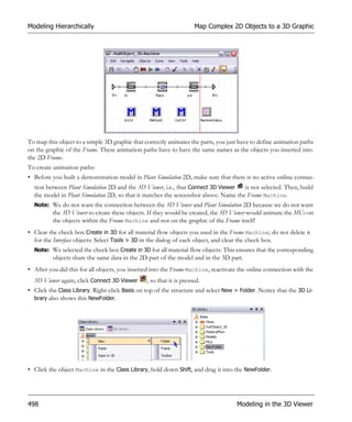 Modeling Hierarchically                                              Map Complex 2D Objects to a 3D Graphic




To map this object to a simple 3D graphic that correctly animates the parts, you just have to define animation paths
on the graphic of the Frame. These animation paths have to have the same names as the objects you inserted into
the 2D Frame.
To create animation paths:
• Before you built a demonstration model in Plant Simulation 2D, make sure that there is no active online connec-
  tion between Plant Simulation 2D and the 3D Viewer, i.e., that Connect 3D Viewer   is not selected. Then, build
  the model in Plant Simulation 2D, so that it matches the screenshot above. Name the Frame Machine.
  Note: We do not want the connection between the 3D Viewer and Plant Simulation 2D because we do not want
          the 3D Viewer to create these objects. If they would be created, the 3D Viewer would animate the MUs on
          the objects within the Frame Machine and not on the graphic of the Frame itself!
• Clear the check box Create in 3D for all material flow objects you used in the Frame Machine; do not delete it
  for the Interface objects: Select Tools > 3D in the dialog of each object, and clear the check box.
  Note: We selected the check box Create in 3D for all material flow objects. This ensures that the corresponding
          objects share the same data in the 2D part of the model and in the 3D part.
• After you did this for all objects, you inserted into the Frame Machine, reactivate the online connection with the
  3D Viewer again, click Connect 3D Viewer      , so that it is pressed.
• Click the Class Library. Right-click Basis on top of the structure and select New > Folder. Notice that the 3D Li-
  brary also shows this NewFolder.




• Click the object Machine in the Class Library, hold down Shift, and drag it into the NewFolder.




498                                                                                  Modeling in the 3D Viewer
 