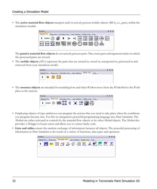Creating a Simulation Model


• The active material flow objects transport and/or actively process mobile objects (MUs), i.e., parts, within the
  simulation models.




  The passive material flow objects do not actively process parts. They store parts and represent tracks on which
  the processed parts are moved.
• The mobile objects (MUs) represent the parts that are created in, stored in, transported in, processed in and
  removed from your simulation model.




• The resource objects are intended for modeling how and when Workers move from the WorkerPool to the Work-
  places at the stations.




• Employing objects of type method you can program the actions that you need to take place when the conditions
  you program become true. For this we integrated a powerful programming language into Plant Simulation. The
  Methods are either activated as controls by the material flow objects or by other Method objects. The Method also
  provides a Debugger to locate errors and allow you to correct faulty code.
• Lists and tables ensure the random exchange of information between all objects. The powerful processing of
  information in Plant Simulation is the result of a variety of functions, data types and operators.




32                                                             Modeling in Tecnomatix Plant Simulation 2D
 