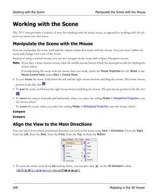 Working with the Scene                                                 Manipulate the Scene with the Mouse



Working with the Scene
The 3D Viewer provides a number of ways for working with the active scene, as opposed to working with the ob-
jects you insert into that scene.

Manipulate the Scene with the Mouse
You can manipulate the scene itself and the objects within that scene with the mouse. You can move within the
scene and change your view of the scene.
Instead of using a normal mouse, you can also navigate in the scene with a Space Navigator mouse.
Note: If you have a three-button mouse, click the middle mouse button where the description calls for clicking the
       mouse wheel.
       If manipulating the scene with the mouse does not work, check the Mouse Properties for the Wheel in the
       Mouse Control Panel under Start > Control Panel.
• To you rotate the scene, hold down the left and the right mouse buttons and drag the mouse. The rotate mouse
  pointer looks like this   .
• To pan the scene, hold down the right mouse button and drag the mouse. The pan mouse pointer looks like this
     .
• To move the camera forwards and backwards, when you select the setting Modes > Perspective Projection, turn
  the mouse wheel.
  To zoom the scene, when you select the setting Modes > Orthogonal Projection, turn the mouse wheel.
Compare
Compare

Align the View to the Main Directions
You can select from which predefined direction you look at the scene using View > Orientation: From the Right,
from the Left, from the Back, from the Front, from the Top, or from the Bottom.




• To view the entire scene from top looking down, you can also click     . on the 3D Standard toolbar
                                                         .




500                                                                                Modeling in the 3D Viewer
 