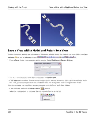 Working with the Scene                                       Save a View with a Model and Return to a View




Save a View with a Model and Return to a View
To save the current position and orientation of the camera with the model file, click the eye in the folder icon Cam-
era Marks     on the 3D Standard toolbar                                                            .
• Enter a Name for the current camera setting into the dialog Mark Current Camera Settings.




• The 3D Viewer shows the path of the scene in the field Scene path.
• Click Save to set the name. This saves this setting together with the active root object of the scene in the model
  file. Then, you can easily return to this saved view after you changed the scene or reopened the model.
To return to a view you saved later on, or to navigate to the different predefined folders:
• Click the down arrow on the Camera Marks             button.
  Select the camera mark, i.e., the view for which you defined it, on the list.




502                                                                                  Modeling in the 3D Viewer
 