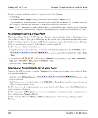 Working with the Scene                                           Navigate Through the Hierarchy of the Scene


To move to the next level in the hierarchy of objects, do one of the following:
• Click Next      .
  Select View > Scene > Next provided you selected the menu command Previous before.
  This changes to the next setting of the camera view point, as defined in the Next list. To go forward more than
  one view point, click the down arrow next to the button and then on a view in the list.
  Note: The 3D Viewer deletes the Next list when you select another hierarchy level without selecting a view point
          of either the previous or next view point list or when you load a different model or exit the 3D Viewer.

Automatically Saving a View Point
Whenever you change the view, the 3D Viewer saves the active view point, i.e., the setting of the main camera and
a link to the root object of the scene, in the Previous list with the name of the active root object of the scene.
This list stores 12 view points at the most. It adds the most recent view point to the top of the list, and deletes the
oldest view point from the bottom of the list, when the number exceeds 12.
The 3D Viewer saves the view point when you:
• Change the hierarchy level of the scene, i.e., when you click the buttons      or    on the 3D Standard toolbar
                                                            , or when you select View > Scene > Up or View > Scene
  > Open.

• Click the buttons , , , , or             on the 3D Standard toolbar, or when you select View > Orientation >
  Right, View > Orientation > Back, or View > Orientation > Top.
• Select one of the Camera Marks           .

Selecting an Automatically Saved View Point
As soon as the 3D Viewer saved a view to the Previous         list, you can return to a view point saved there. To do
so, do one of the following:

• Click     on the 3D Standard toolbar                                                                to return to the
  most recent setting.
• Click the down arrow on the button           on the 3D Standard toolbar and select any of the view points saved in
  the list to return to this view point.
The 3D Viewer moves all view points that are more recent than the selected view point to the Next           list, from
which you can then select them.
The 3D Viewer deletes the Next      list, as soon as it automatically saves another view point, a view point that you
do not select from the Previous or Next list.
The 3D Viewer also deletes the Previous and Next lists, when you load another model, or when you exit the
3D Viewer.




504                                                                                    Modeling in the 3D Viewer
 
