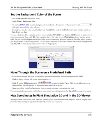 Set the Background Color of the Scene                                                      Working with the Scene


Set the Background Color of the Scene
To set the Background Color of the scene:
• Select Tools > Background Color.
• To apply a Diffuse color, here the background color, click the down arrow of the drop-down list
  and select a color in the color selector.
  Instead, you can also enter a number between 0 and 255 for each of the RGB components into the text boxes
  Red, Green and Blue.
You can select one of the predefined colors or you can click More Colors and click the Select button to select a color
in the color matrix. Then click OK. Plant Simulation shows this color next to More Colors and uses it as the active
color. Or you can click Custom and select a color in the color matrix. Move the mouse in the color matrix over the
area that is similar to the color you want. You can set the attributes of the color with the scrollbar on the right hand
side. Click OK to make this color the active color in the program.




Move Through the Scene on a Predefined Path
You can move through the scene on one of the predefined animation paths of an object in the folder.
• Click an object with the left mouse button to select it.

• Click on the 3D Camera toolbar                           to open the dialog Fly on Path. If you did not select an
  object before, the dialog refers to the current root object of the scene.
• Select one of the predefined animation paths to move your view point along that path.
You can also define animation paths of your own or edit any existing path in the dialog Path to meet your needs.

Map Coordinates in Plant Simulation 2D and in the 3D Viewer
When you insert objects into your 3D scene, you will notice that Plant Simulation 2D places them at roughly equal
positions in the corresponding Plant Simulation 2D Frame, and vice versa.




Modeling in the 3D Viewer                                                                                          505
 