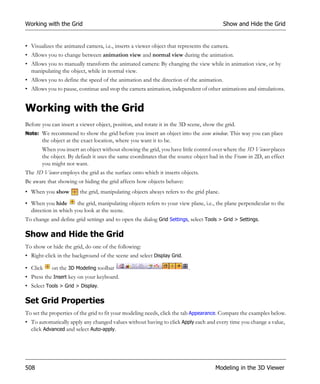 Working with the Grid                                                                     Show and Hide the Grid


• Visualizes the animated camera, i.e., inserts a viewer object that represents the camera.
• Allows you to change between animation view and normal view during the animation.
• Allows you to manually transform the animated camera: By changing the view while in animation view, or by
  manipulating the object, while in normal view.
• Allows you to define the speed of the animation and the direction of the animation.
• Allows you to pause, continue and stop the camera animation, independent of other animations and simulations.


Working with the Grid
Before you can insert a viewer object, position, and rotate it in the 3D scene, show the grid.
Note: We recommend to show the grid before you insert an object into the scene window. This way you can place
       the object at the exact location, where you want it to be.
       When you insert an object without showing the grid, you have little control over where the 3D Viewer places
       the object. By default it uses the same coordinates that the source object had in the Frame in 2D, an effect
       you might not want.
The 3D Viewer employs the grid as the surface onto which it inserts objects.
Be aware that showing or hiding the grid affects how objects behave:
• When you show         the grid, manipulating objects always refers to the grid plane.
• When you hide       the grid, manipulating objects refers to your view plane, i.e., the plane perpendicular to the
  direction in which you look at the scene.
To change and define grid settings and to open the dialog Grid Settings, select Tools > Grid > Settings.

Show and Hide the Grid
To show or hide the grid, do one of the following:
• Right-click in the background of the scene and select Display Grid.

• Click    on the 3D Modeling toolbar                                    .
• Press the Insert key on your keyboard.
• Select Tools > Grid > Display.

Set Grid Properties
To set the properties of the grid to fit your modeling needs, click the tab Appearance. Compare the examples below.
• To automatically apply any changed values without having to click Apply each and every time you change a value,
  click Advanced and select Auto-apply.




508                                                                                  Modeling in the 3D Viewer
 