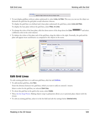 Edit Grid Lines                                                                                Working with the Grid




• To just display gridlines without a plate underneath it, select Lines, no Plate. This way you can see the object un-
  derneath the grid that the grid plate would otherwise obscure.
  To display the grid lines you defined and a base plate underneath the grid lines, select Lines and Plate.
  To display the base plate without the grid lines, select Plate, no Lines.

• To change the color of the base plate, click the down arrow of the drop-down list Color                  and select
  a different color in the color selector.
• To darken the colors of the plate and of the grid lines, drag the slider to the right. Normally, the grid and the
  plate will appear more unobtrusive as compared to the objects in the scene.




Edit Grid Lines
To edit existing grid lines or to add new grid lines, click the tab Gridlines.
• To add another grid line, click New.
  Enter the distance between two grid lines, which you want to add; we entered 2 meters.
  Select a color for the grid line, we selected Dark Gray.
• To show this grid line in the grid in the scene, select Visible.
• Then, Set the Snap Points. Making objects snap to grid points allows you to precisely place objects with the
  mouse.
• To edit an existing grid line, select it in the list field and edit the settings below Selected entry.




Modeling in the 3D Viewer                                                                                       509
 