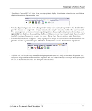 Creating a Simulation Model


• The objects Chart and HTML Report allow you to graphically display the statistical values that the material flow
  objects collect during the simulation runs.




• With the object Dialog you can create a dialog window similar to the built-in dialog windows that Plant Simulation
  provides. This way you can provide a simple user interface for complex simulation models other users work with.
  You can also prevent another user from manipulating a Frame. To accomplish this, insert a Method object as an
  open control into the Frame. Double-clicking the Frame will then not open it any longer, but call the control method
  in which you might, for example, program it to open a dialog, where the user can then select the settings.
• With the objects BottleneckAnalyzer and SankeyDiagram you can analyze and evaluate the results the simulation runs
  provided. Use the ExperimentManager to define how Plant Simulation executes the simulation experiments.




• Naturally you can also exchange data with other programs and processes using the interfaces we provide. For
  integration purposes with other software it is important that data can be exchanged not only at the beginning and
  the end of the simulation run but also during the simulation run.




Modeling in Tecnomatix Plant Simulation 2D                                                                        33
 
